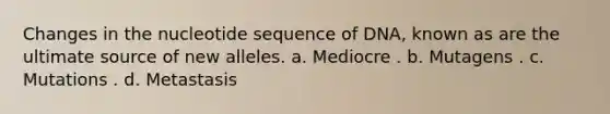 Changes in the nucleotide sequence of DNA, known as are the ultimate source of new alleles. a. Mediocre . b. Mutagens . c. Mutations . d. Metastasis