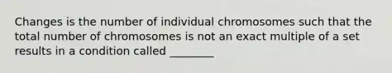 Changes is the number of individual chromosomes such that the total number of chromosomes is not an exact multiple of a set results in a condition called ________