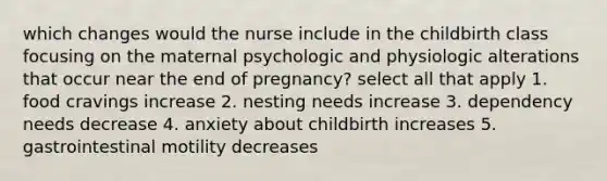 which changes would the nurse include in the childbirth class focusing on the maternal psychologic and physiologic alterations that occur near the end of pregnancy? select all that apply 1. food cravings increase 2. nesting needs increase 3. dependency needs decrease 4. anxiety about childbirth increases 5. gastrointestinal motility decreases