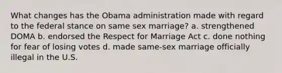 What changes has the Obama administration made with regard to the federal stance on same sex marriage? a. strengthened DOMA b. endorsed the Respect for Marriage Act c. done nothing for fear of losing votes d. made same-sex marriage officially illegal in the U.S.