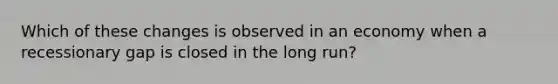 Which of these changes is observed in an economy when a recessionary gap is closed in the long run?