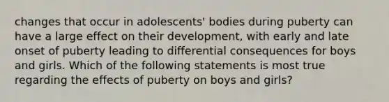 changes that occur in adolescents' bodies during puberty can have a large effect on their development, with early and late onset of puberty leading to differential consequences for boys and girls. Which of the following statements is most true regarding the effects of puberty on boys and girls?