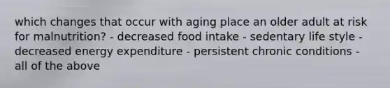 which changes that occur with aging place an older adult at risk for malnutrition? - decreased food intake - sedentary life style - decreased energy expenditure - persistent chronic conditions - all of the above