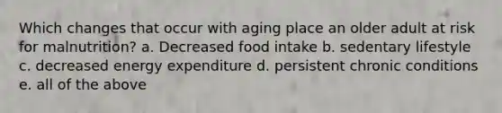 Which changes that occur with aging place an older adult at risk for malnutrition? a. Decreased food intake b. sedentary lifestyle c. decreased energy expenditure d. persistent chronic conditions e. all of the above