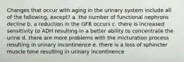 Changes that occur with aging in the urinary system include all of the following, except? a. the number of functional nephrons decline b. a reduction in the GFR occurs c. there is increased sensitivity to ADH resulting in a better ability to concentrate the urine d. there are more problems with the micturation process resulting in urinary incontinence e. there is a loss of sphincter muscle tone resulting in urinary incontinence