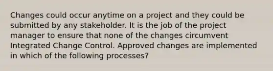 Changes could occur anytime on a project and they could be submitted by any stakeholder. It is the job of the project manager to ensure that none of the changes circumvent Integrated Change Control. Approved changes are implemented in which of the following processes?