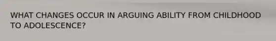 WHAT CHANGES OCCUR IN ARGUING ABILITY FROM CHILDHOOD TO ADOLESCENCE?