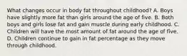 What changes occur in body fat throughout childhood? A. Boys have slightly more fat than girls around the age of five. B. Both boys and girls lose fat and gain muscle during early childhood. C. Children will have the most amount of fat around the age of five. D. Children continue to gain in fat percentage as they move through childhood.