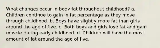 What changes occur in body fat throughout childhood? a. Children continue to gain in fat percentage as they move through childhood. b. Boys have slightly more fat than girls around the age of five. c. Both boys and girls lose fat and gain muscle during early childhood. d. Children will have the most amount of fat around the age of five.