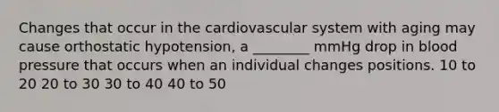 Changes that occur in the cardiovascular system with aging may cause orthostatic hypotension, a ________ mmHg drop in blood pressure that occurs when an individual changes positions. 10 to 20 20 to 30 30 to 40 40 to 50