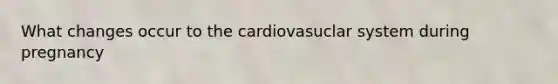 What changes occur to the cardiovasuclar system during pregnancy