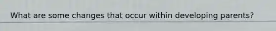 What are some changes that occur within developing parents?