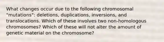 What changes occur due to the following chromosomal "mutations": deletions, duplications, inversions, and translocations. Which of these involves two non-homologous chromosomes? Which of these will not alter the amount of genetic material on the chromosome?