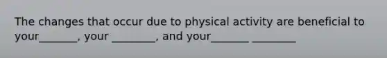 The changes that occur due to physical activity are beneficial to your_______, your ________, and your_______ ________