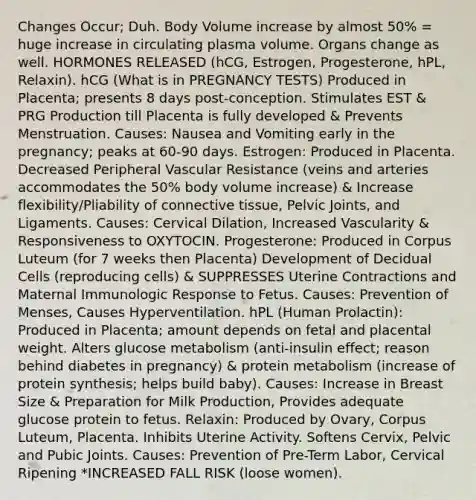 Changes Occur; Duh. Body Volume increase by almost 50% = huge increase in circulating plasma volume. Organs change as well. HORMONES RELEASED (hCG, Estrogen, Progesterone, hPL, Relaxin). hCG (What is in PREGNANCY TESTS) Produced in Placenta; presents 8 days post-conception. Stimulates EST & PRG Production till Placenta is fully developed & Prevents Menstruation. Causes: Nausea and Vomiting early in the pregnancy; peaks at 60-90 days. Estrogen: Produced in Placenta. Decreased Peripheral Vascular Resistance (veins and arteries accommodates the 50% body volume increase) & Increase flexibility/Pliability of connective tissue, Pelvic Joints, and Ligaments. Causes: Cervical Dilation, Increased Vascularity & Responsiveness to OXYTOCIN. Progesterone: Produced in Corpus Luteum (for 7 weeks then Placenta) Development of Decidual Cells (reproducing cells) & SUPPRESSES Uterine Contractions and Maternal Immunologic Response to Fetus. Causes: Prevention of Menses, Causes Hyperventilation. hPL (Human Prolactin): Produced in Placenta; amount depends on fetal and placental weight. Alters glucose metabolism (anti-insulin effect; reason behind diabetes in pregnancy) & protein metabolism (increase of protein synthesis; helps build baby). Causes: Increase in Breast Size & Preparation for Milk Production, Provides adequate glucose protein to fetus. Relaxin: Produced by Ovary, Corpus Luteum, Placenta. Inhibits Uterine Activity. Softens Cervix, Pelvic and Pubic Joints. Causes: Prevention of Pre-Term Labor, Cervical Ripening *INCREASED FALL RISK (loose women).