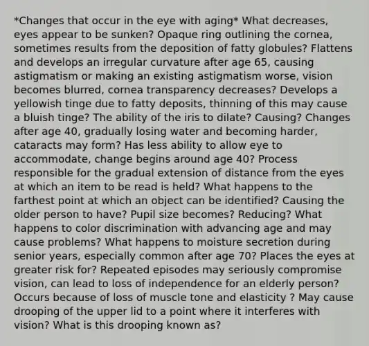 *Changes that occur in the eye with aging* What decreases, eyes appear to be sunken? Opaque ring outlining the cornea, sometimes results from the deposition of fatty globules? Flattens and develops an irregular curvature after age 65, causing astigmatism or making an existing astigmatism worse, vision becomes blurred, cornea transparency decreases? Develops a yellowish tinge due to fatty deposits, thinning of this may cause a bluish tinge? The ability of the iris to dilate? Causing? Changes after age 40, gradually losing water and becoming harder, cataracts may form? Has less ability to allow eye to accommodate, change begins around age 40? Process responsible for the gradual extension of distance from the eyes at which an item to be read is held? What happens to the farthest point at which an object can be identified? Causing the older person to have? Pupil size becomes? Reducing? What happens to color discrimination with advancing age and may cause problems? What happens to moisture secretion during senior years, especially common after age 70? Places the eyes at greater risk for? Repeated episodes may seriously compromise vision, can lead to loss of independence for an elderly person? Occurs because of loss of muscle tone and elasticity ? May cause drooping of the upper lid to a point where it interferes with vision? What is this drooping known as?