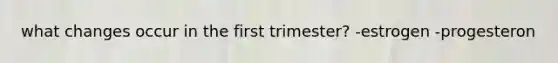 what changes occur in the first trimester? -estrogen -progesteron