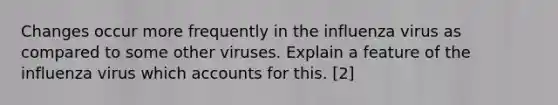 Changes occur more frequently in the influenza virus as compared to some other viruses. Explain a feature of the influenza virus which accounts for this. [2]