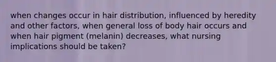 when changes occur in hair distribution, influenced by heredity and other factors, when general loss of body hair occurs and when hair pigment (melanin) decreases, what nursing implications should be taken?