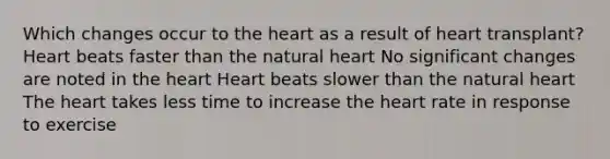 Which changes occur to the heart as a result of heart transplant? Heart beats faster than the natural heart No significant changes are noted in the heart Heart beats slower than the natural heart The heart takes less time to increase the heart rate in response to exercise