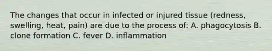 The changes that occur in infected or injured tissue (redness, swelling, heat, pain) are due to the process of: A. phagocytosis B. clone formation C. fever D. inflammation