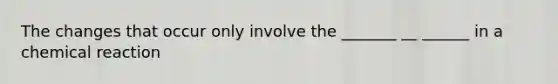 The changes that occur only involve the _______ __ ______ in a chemical reaction