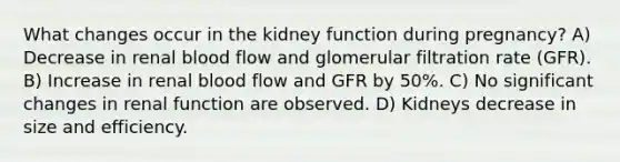 What changes occur in the kidney function during pregnancy? A) Decrease in renal blood flow and glomerular filtration rate (GFR). B) Increase in renal blood flow and GFR by 50%. C) No significant changes in renal function are observed. D) Kidneys decrease in size and efficiency.