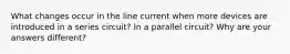 What changes occur in the line current when more devices are introduced in a series circuit? In a parallel circuit? Why are your answers different?