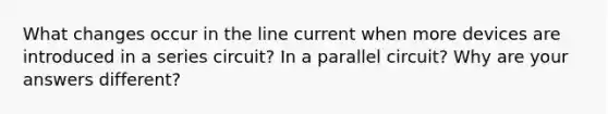 What changes occur in the line current when more devices are introduced in a series circuit? In a parallel circuit? Why are your answers different?