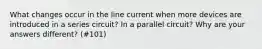 What changes occur in the line current when more devices are introduced in a series circuit? In a parallel circuit? Why are your answers different? (#101)