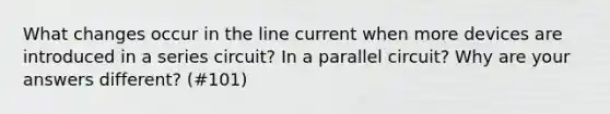 What changes occur in the line current when more devices are introduced in a series circuit? In a parallel circuit? Why are your answers different? (#101)