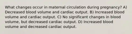 What changes occur in maternal circulation during pregnancy? A) Decreased blood volume and cardiac output. B) Increased blood volume and cardiac output. C) No significant changes in blood volume, but decreased cardiac output. D) Increased blood volume and decreased cardiac output.