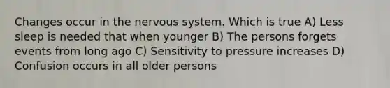 Changes occur in the nervous system. Which is true A) Less sleep is needed that when younger B) The persons forgets events from long ago C) Sensitivity to pressure increases D) Confusion occurs in all older persons