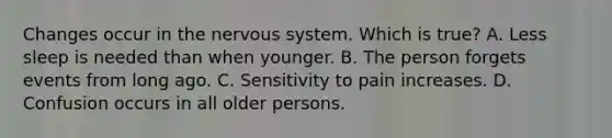 Changes occur in the nervous system. Which is true? A. Less sleep is needed than when younger. B. The person forgets events from long ago. C. Sensitivity to pain increases. D. Confusion occurs in all older persons.