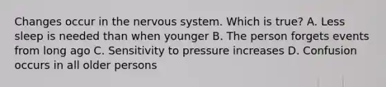 Changes occur in the nervous system. Which is true? A. Less sleep is needed than when younger B. The person forgets events from long ago C. Sensitivity to pressure increases D. Confusion occurs in all older persons