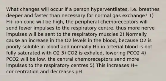 What changes will occur if a person hyperventilates, i.e. breathes deeper and faster than necessary for normal <a href='https://www.questionai.com/knowledge/kU8LNOksTA-gas-exchange' class='anchor-knowledge'>gas exchange</a>? 1) H+ ion conc will be high, the peripheral chemoreceptors will send fewer impulses to the respiratory centre, thus more nerve impulses will be sent to the respiratory muscles 2) Normally cause an increase in the O2 levels in <a href='https://www.questionai.com/knowledge/k7oXMfj7lk-the-blood' class='anchor-knowledge'>the blood</a>, because O2 is poorly soluble in blood and normally Hb in arterial blood is not fully saturated with O2 3) CO2 is exhaled, lowering PCO2 4) PCO2 will be low, the central chemoreceptors send more impulses to the respiratory centres 5) This increases H+ concentration and decreases pH