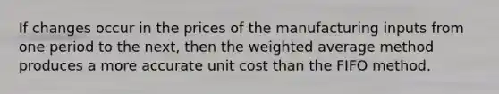 If changes occur in the prices of the manufacturing inputs from one period to the next, then the weighted average method produces a more accurate unit cost than the FIFO method.