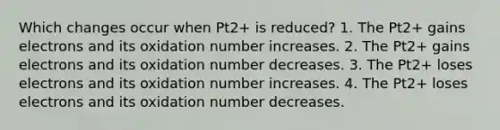 Which changes occur when Pt2+ is reduced? 1. The Pt2+ gains electrons and its oxidation number increases. 2. The Pt2+ gains electrons and its oxidation number decreases. 3. The Pt2+ loses electrons and its oxidation number increases. 4. The Pt2+ loses electrons and its oxidation number decreases.