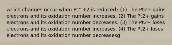 which changes occur when Pt^+2 is reduced? (1) The Pt2+ gains electrons and its oxidation number increases. (2) The Pt2+ gains electrons and its oxidation number decreases. (3) The Pt2+ loses electrons and its oxidation number increases. (4) The Pt2+ loses electrons and its oxidation number decreasesg