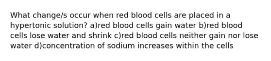 What change/s occur when red blood cells are placed in a hypertonic solution? a)red blood cells gain water b)red blood cells lose water and shrink c)red blood cells neither gain nor lose water d)concentration of sodium increases within the cells