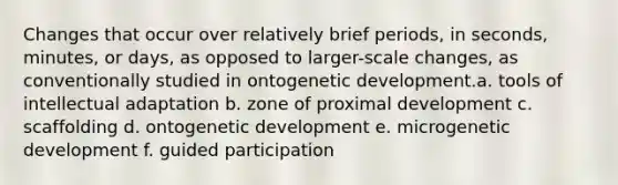 Changes that occur over relatively brief periods, in seconds, minutes, or days, as opposed to larger-scale changes, as conventionally studied in ontogenetic development.a. tools of intellectual adaptation b. zone of proximal development c. scaffolding d. ontogenetic development e. microgenetic development f. guided participation