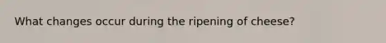 What changes occur during the ripening of cheese?