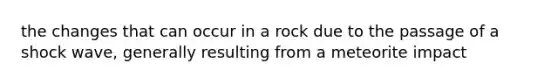 the changes that can occur in a rock due to the passage of a shock wave, generally resulting from a meteorite impact