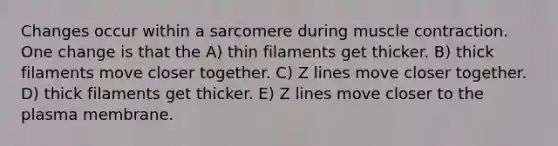 Changes occur within a sarcomere during muscle contraction. One change is that the A) thin filaments get thicker. B) thick filaments move closer together. C) Z lines move closer together. D) thick filaments get thicker. E) Z lines move closer to the plasma membrane.