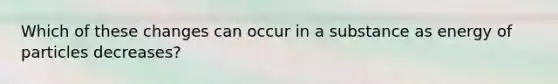 Which of these changes can occur in a substance as energy of particles decreases?