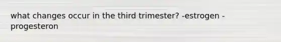 what changes occur in the third trimester? -estrogen -progesteron