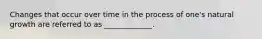 Changes that occur over time in the process of one's natural growth are referred to as _____________.