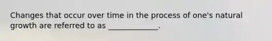 Changes that occur over time in the process of one's natural growth are referred to as _____________.
