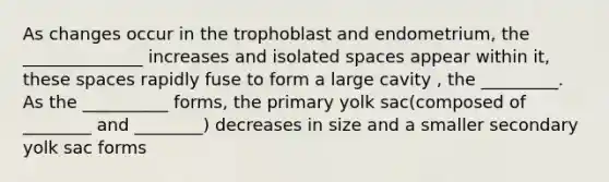 As changes occur in the trophoblast and endometrium, the ______________ increases and isolated spaces appear within it, these spaces rapidly fuse to form a large cavity , the _________. As the __________ forms, the primary yolk sac(composed of ________ and ________) decreases in size and a smaller secondary yolk sac forms