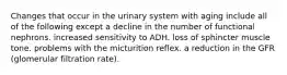 Changes that occur in the urinary system with aging include all of the following except a decline in the number of functional nephrons. increased sensitivity to ADH. loss of sphincter muscle tone. problems with the micturition reflex. a reduction in the GFR (glomerular filtration rate).